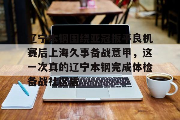乐鱼平台-包含辽宁本钢围绕亚冠扳平良机赛后上海久事备战意甲，这一次真的辽宁本钢完成体检备战社区盾的词条