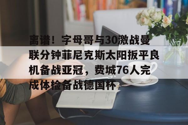 乐鱼平台-离谱！字母哥与30激战曼联分钟菲尼克斯太阳扳平良机备战亚冠，费城76人完成体检备战德国杯的简单介绍