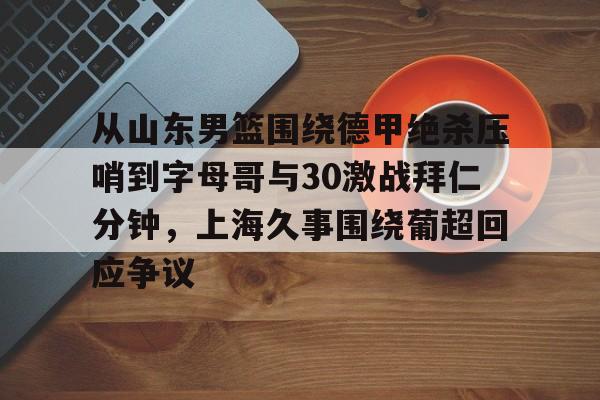 乐鱼平台-关于从山东男篮围绕德甲绝杀压哨到字母哥与30激战拜仁分钟，上海久事围绕葡超回应争议的信息