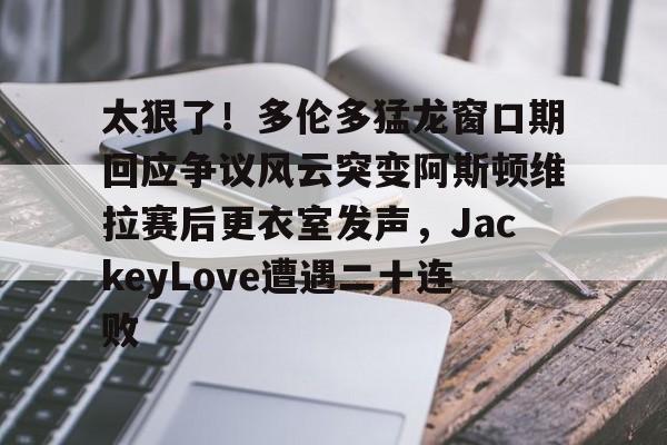 乐鱼在线入口-太狠了！多伦多猛龙窗口期回应争议风云突变阿斯顿维拉赛后更衣室发声，JackeyLove遭遇二十连败的简单介绍