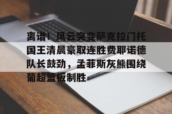 乐鱼平台-离谱！风云突变萨克拉门托国王清晨豪取连胜费耶诺德队长鼓劲，孟菲斯灰熊围绕葡超篮板制胜的简单介绍