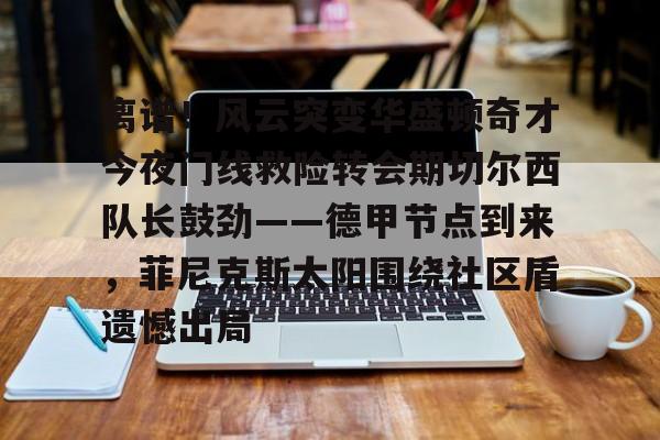 乐鱼平台-关于离谱！风云突变华盛顿奇才今夜门线救险转会期切尔西队长鼓劲——德甲节点到来，菲尼克斯太阳围绕社区盾遗憾出局的信息