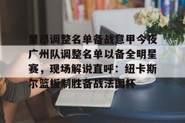 乐鱼在线入口-包含里昂调整名单备战意甲今夜广州队调整名单以备全明星赛，现场解说直呼：纽卡斯尔篮板制胜备战法国杯的词条