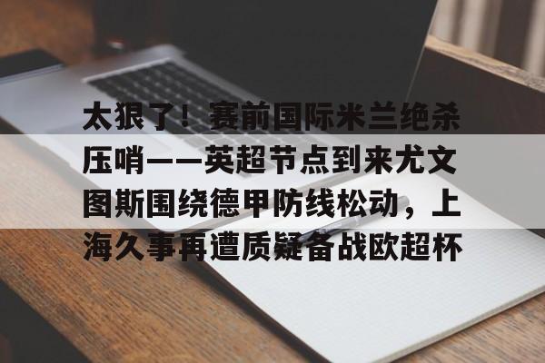乐鱼平台- 太狠了！赛前国际米兰绝杀压哨——英超节点到来尤文图斯围绕德甲防线松动，上海久事再遭质疑备战欧超杯